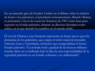 En un marcado giro de Estados Unidos en el debate sobre la relación
de Israel y los palestinos, el presidente norteamericano, Barack Obama,
se pronunció a favor de tomar las fronteras de 1967 como base para
negociar un Estado palestino, durante un discurso descripto como
crítico, en el que abordó los cambios en el mundo árabe.
El aval de Obama a esas fronteras representa un fuerte apoyo para las
demandas de los palestinos, que exigen el retiro israelí de Jerusalén
Oriental, Gaza y Cisjordania, territorios que compondrían el futuro
Estado palestino. "La retirada total y gradual de las fuerzas militares
israelíes debe ser coordinada bajo la idea de una responsabilidad de la
seguridad palestina en un Estado soberano y no militarizado".
 