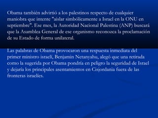 Obama también advirtió a los palestinos respecto de cualquier
maniobra que intente "aislar simbólicamente a Israel en la ONU en
septiembre". Ese mes, la Autoridad Nacional Palestina (ANP) buscará
que la Asamblea General de ese organismo reconozca la proclamación
de su Estado de forma unilateral.
Las palabras de Obama provocaron una respuesta inmediata del
primer ministro israelí, Benjamin Netanyahu, alegó que una retirada
como la sugerida por Obama pondría en peligro la seguridad de Israel
y dejaría los principales asentamientos en Cisjordania fuera de las
fronteras israelíes.
 