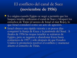 El conflicto del canal de SuezEl conflicto del canal de Suez
(noviembre de 1956)(noviembre de 1956)
 S e origina cuando Egipto se negó a permitir que losS e origina cuando Egipto se negó a permitir que los
buques israelíes utilizaran el canal de Suez y bloqueó losbuques israelíes utilizaran el canal de Suez y bloqueó los
estrechos de Tirán (el acceso de Israel al mar Rojo), loestrechos de Tirán (el acceso de Israel al mar Rojo), lo
que Israel consideró como un acto de agresión.que Israel consideró como un acto de agresión.
 Israel obtuvo una rápida victoria y en pocos díasIsrael obtuvo una rápida victoria y en pocos días
conquistó la franja de Gaza y la península del Sinaí. Aconquistó la franja de Gaza y la península del Sinaí. A
finales de 1956 las tropas israelíes se retiraron definales de 1956 las tropas israelíes se retiraron de
Egipto, pero se negaron a abandonar Gaza hastaEgipto, pero se negaron a abandonar Gaza hasta
comienzos de 1957 y sólo después de que Estadoscomienzos de 1957 y sólo después de que Estados
Unidos le prometiera resolver el conflicto y mantenerUnidos le prometiera resolver el conflicto y mantener
abierto el estrecho de Tirán.abierto el estrecho de Tirán.
 