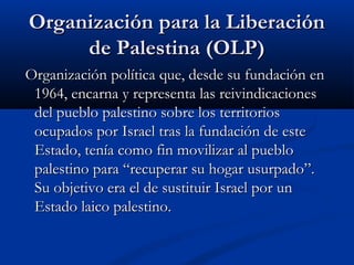 Organización para la LiberaciónOrganización para la Liberación
de Palestina (OLP)de Palestina (OLP)
Organización política que, desde su fundación enOrganización política que, desde su fundación en
1964, encarna y representa las reivindicaciones1964, encarna y representa las reivindicaciones
del pueblo palestino sobre los territoriosdel pueblo palestino sobre los territorios
ocupados por Israel tras la fundación de esteocupados por Israel tras la fundación de este
Estado, tenía como fin movilizar al puebloEstado, tenía como fin movilizar al pueblo
palestino para “recuperar su hogar usurpado”.palestino para “recuperar su hogar usurpado”.
Su objetivo era el de sustituir Israel por unSu objetivo era el de sustituir Israel por un
Estado laico palestino.Estado laico palestino.
 
