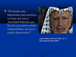  ““El desafío másEl desafío más
importante para nosotrosimportante para nosotros
es crear una nuevaes crear una nueva
Autoridad Palestina queAutoridad Palestina que
llevará a un nuevo estadollevará a un nuevo estado
independiente, un nuevoindependiente, un nuevo
estado democrático".estado democrático".
Jasir Arafat murió en Paris el 11
de noviembre del 2004.
 