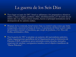 La guerra de los Seis DíasLa guerra de los Seis Días
 Tuvo lugar en junio de 1967. Israel se adelantara a los preparativos ofensivosTuvo lugar en junio de 1967. Israel se adelantara a los preparativos ofensivos
árabes y atacó a Egipto, Jordania y Siria. simultáneamente, el 5 de junio de eseárabes y atacó a Egipto, Jordania y Siria. simultáneamente, el 5 de junio de ese
mismo año. Las fuerzas aéreas israelíes, fueron el principal instrumento de lamismo año. Las fuerzas aéreas israelíes, fueron el principal instrumento de la
destrucción de los ejércitos árabes.destrucción de los ejércitos árabes.
 Después de la contienda, Israel retuvo bajo su control varias zonas que habíaDespués de la contienda, Israel retuvo bajo su control varias zonas que había
conquistado, anexionó la franja de Gaza y la península del Sinaí la parte árabeconquistado, anexionó la franja de Gaza y la península del Sinaí la parte árabe
del Jerusalén oriental y Cisjordania, que ocupó de Jordania, y los Altos deldel Jerusalén oriental y Cisjordania, que ocupó de Jordania, y los Altos del
Golán, arrebatados a Siria.Golán, arrebatados a Siria.
 Tras la guerra de 1967 se produjo un aumento del nacionalismo palestino.Tras la guerra de 1967 se produjo un aumento del nacionalismo palestino.
Varias organizaciones guerrilleras de la Organización para la Liberación deVarias organizaciones guerrilleras de la Organización para la Liberación de
Palestina (OLP) cometieron actos terroristas contra escuelas, mercados,Palestina (OLP) cometieron actos terroristas contra escuelas, mercados,
estaciones de autobús y aeropuertos israelíes, con el objetivo manifiesto deestaciones de autobús y aeropuertos israelíes, con el objetivo manifiesto de
“liberar Palestina”.“liberar Palestina”.
 
