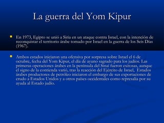 La guerra del Yom KipurLa guerra del Yom Kipur
 En 1973, Egipto se unió a Siria en un ataque contra Israel, con la intención deEn 1973, Egipto se unió a Siria en un ataque contra Israel, con la intención de
reconquistar el territorio árabe tomado por Israel en la guerra de los Seis Díasreconquistar el territorio árabe tomado por Israel en la guerra de los Seis Días
(1967).(1967).
 Ambos estados iniciaron una ofensiva por sorpresa sobre Israel el 6 deAmbos estados iniciaron una ofensiva por sorpresa sobre Israel el 6 de
octubre, fecha del Yom Kipur, el día de ayuno sagrado para los judíos. Lasoctubre, fecha del Yom Kipur, el día de ayuno sagrado para los judíos. Las
primeras operaciones árabes en la península del Sinaí fueron exitosas, aunqueprimeras operaciones árabes en la península del Sinaí fueron exitosas, aunque
el signo de la contienda varió, tras la reacción del Ejército de Israel, Estadosel signo de la contienda varió, tras la reacción del Ejército de Israel, Estados
árabes productores de petróleo iniciaron el embargo de sus exportaciones deárabes productores de petróleo iniciaron el embargo de sus exportaciones de
crudo a Estados Unidos y a otros países occidentales como represalia por sucrudo a Estados Unidos y a otros países occidentales como represalia por su
ayuda al Estado judío.ayuda al Estado judío.
 