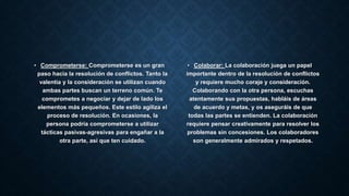 • Comprometerse: Comprometerse es un gran
paso hacia la resolución de conflictos. Tanto la
valentía y la consideración se utilizan cuando
ambas partes buscan un terreno común. Te
comprometes a negociar y dejar de lado los
elementos más pequeños. Este estilo agiliza el
proceso de resolución. En ocasiones, la
persona podría comprometerse a utilizar
tácticas pasivas-agresivas para engañar a la
otra parte, así que ten cuidado.
• Colaborar: La colaboración juega un papel
importante dentro de la resolución de conflictos
y requiere mucho coraje y consideración.
Colaborando con la otra persona, escuchas
atentamente sus propuestas, habláis de áreas
de acuerdo y metas, y os aseguráis de que
todas las partes se entienden. La colaboración
requiere pensar creativamente para resolver los
problemas sin concesiones. Los colaboradores
son generalmente admirados y respetados.
 
