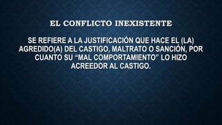 EL CONFLICTO INEXISTENTE
SE REFIERE A LA JUSTIFICACIÓN QUE HACE EL (LA)
AGREDIDO(A) DEL CASTIGO, MALTRATO O SANCIÓN, POR
CUANTO SU “MAL COMPORTAMIENTO” LO HIZO
ACREEDOR AL CASTIGO.
 