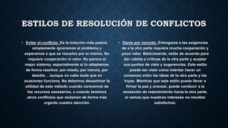ESTILOS DE RESOLUCIÓN DE CONFLICTOS
• Evitar el conflicto: Es la solución más pasiva,
simplemente ignoramos el problema y
esperamos a que se resuelva por sí mismo. No
requiere cooperación ni valor. No parece el
mejor sistema, especialmente si lo adoptamos
de forma reactiva: por miedo, por inercia, por
desidia… aunque no cabe duda que en
ocasiones funciona. No debemos desestimar la
utilidad de este método cuando carecemos de
los recursos necesarios, o cuando tenemos
otros conflictos que reclaman de forma más
urgente nuestra atención.
• Darse por vencido: Entregarse a las exigencias
de a la otra parte requiere mucha cooperación y
poco valor. Básicamente, estás de acuerdo para
dar cabida a críticas de la otra parte y aceptar
sus puntos de vista y sugerencias. Este estilo
puede ser visto como intentar hacer un
consenso entre las ideas de la otra parte y las
tuyas. Mientras que este estilo puede llevar a
firmar la paz y avanzar, puede conducir a la
sensación de resentimiento hacia la otra parte,
si vemos que nuestros intereses no resultan
satisfechos.
 