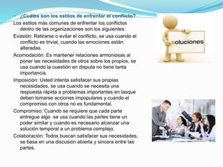  ¿Cuáles son los estilos de enfrentar el conflicto?
Los estilos más comunes de enfrentar los conflictos
dentro de las organizaciones son los siguientes:
Evasión: Retirarse o evitar el conflicto, se usa cuando el
conflicto es trivial, cuando las emociones están
alteradas.
Acomodación: Es mantener relaciones armoniosas al
poner las necesidades de otros sobre los propios, se
usa cuando la cuestión en disputa no tiene tanta
importancia.
Imposición: Usted intenta satisfacer sus propias
necesidades, se usa cuando se necesita una
respuesta rápida a problemas importantes en lasque
deben tomarse acciones impopulares y cuando el
compromiso con otros no es fundamental.
Compromiso: Cuando se requiere que cada parte
entregue algo se usa cuando las partes tiene un
poder similar y cuando es necesario alcanzar una
solución temporal a un problema complejo.
Colaboración: Todos buscan satisfacer sus necesidades,
se basa en una discusión abierta y sincera entre las
partes.
 
