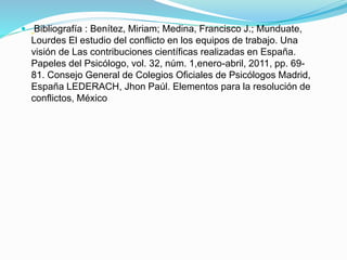  Bibliografía : Benítez, Miriam; Medina, Francisco J.; Munduate,
Lourdes El estudio del conflicto en los equipos de trabajo. Una
visión de Las contribuciones científicas realizadas en España.
Papeles del Psicólogo, vol. 32, núm. 1,enero-abril, 2011, pp. 69-
81. Consejo General de Colegios Oficiales de Psicólogos Madrid,
España LEDERACH, Jhon Paúl. Elementos para la resolución de
conflictos, México
 
