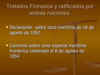 Tratados Firmados y ratificados por
        ambas naciones.

   Declaración sobre zona marítima de 18 de
    agosto de 1952.

   Convenio sobre zona especial marítima
    fronteriza celebrado el 8 de agosto de
    1954
 