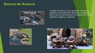 Guerra de Kosovo
La región de Kosovo, al sur de Serbia, poseía una
población mayoritariamente albanesa - musulmana
(90%), pero era dominada por los serbios (10% de la
población) católicos y ortodoxos.