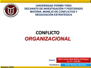 María Inmaculada Medina Rodríguez
C.I. N° 7.348.962
CONFLICTO
ORGANIZACIONAL
UNIVERSIDAD FERMÍN TORO
DECANATO DE INVESTIGACIÓN Y POSTGRADO
MATERIA: MANEJO DE CONFLICTOS Y
NEGOCIACIÓN ESTRATÉGICA
Autora:
Facilitadora: Profa. Rosmary Mendoza
Octubre 2016
 