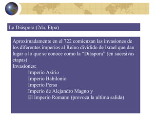 Aproximadamente en el 722 comienzan las invasiones de los diferentes imperios al Reino dividido de Israel que dan lugar a lo que se conoce como la “Diáspora” (en sucesivas etapas) Invasiones: Imperio Asirio Imperio Babilonio Imperio Persa Imperio de Alejandro Magno y  El Imperio Romano (provoca la ultima salida) La Diáspora (2da. Etpa) 