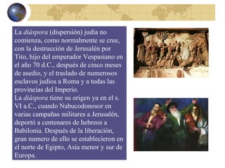 La  diáspora  (dispersión) judía no comienza, como normalmente se cree, con la destrucción de Jerusalén por Tito, hijo del emperador Vespasiano en el año 70 d.C., después de cinco meses de asedio, y el traslado de numerosos esclavos judíos a Roma y a todas las provincias del Imperio. La  diáspora  tiene su origen ya en el s. VI a.C., cuando Nabucodonosor en varias campañas militares a Jerusalén, deportó a centenares de hebreos a Babilonia. Después de la liberación, gran numero de ello se establecieron en el norte de Egipto, Asia menor y sur de Europa. 