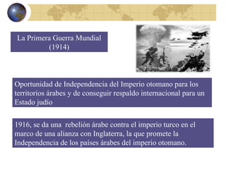 La Primera Guerra Mundial (1914) Oportunidad de Independencia del Imperio otomano para los territorios árabes y de conseguir respaldo internacional para un Estado judío 1916, se da una  rebelión árabe contra el imperio turco en el marco de una alianza con Inglaterra, la que promete la Independencia de los países árabes del imperio otomano. 