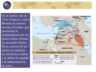 En el mismo año de 1916, Francia y Gran Bretaña de manera secreta al tiempo que prometían la independencia de los países árabes firman los acuerdos Sykes-Picot a través de los cuales se repartían los territorios árabes y le daban la espalda a la independencia de estos 