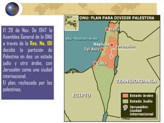 El 29 de Nov. De 1947 la Asamblea General de la ONU a través de la   Res. No. 181   decidió la partición de Palestina en dos: un estado judío y otro árabe, con Jerusalén como una ciudad internacional. El plan, rechazado por los palestinos,  