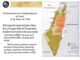 . Israel obtuvo 5.000km 2  más de los que le había concedido la ONU, y Jerusalén quedó dividida.  Sólo dos sectores quedaron en manos de los árabes: la franja de Gaza, administrada por Egipto, y Cisjordania, incluida Jerusalén Este, que fue anexionada a Jordania  en 1950. Proclamación de la Independencia de Israel 14 de Mayo de 1948 Al día siguiente tropas de Egipto, Líbano, Siria y la Legión Árabe de Transjordania invadieron las fronteras del nuevo estado 