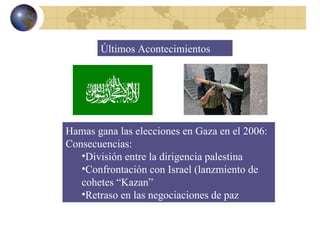 Últimos Acontecimientos Hamas gana las elecciones en Gaza en el 2006: Consecuencias: División entre la dirigencia palestina Confrontación con Israel (lanzmiento de cohetes “Kazan” Retraso en las negociaciones de paz 