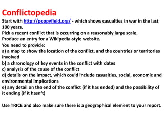 Conflictopedia
Start with http://poppyfield.org/ - which shows casualties in war in the last
100 years.
Pick a recent conflict that is occurring on a reasonably large scale.
Produce an entry for a Wikipedia-style website.
You need to provide:
a) a map to show the location of the conflict, and the countries or territories
involved
b) a chronology of key events in the conflict with dates
c) analysis of the cause of the conflict
d) details on the impact, which could include casualties, social, economic and
environmental implications
e) any detail on the end of the conflict (if it has ended) and the possibility of
it ending (if it hasn’t)
Use TRICE and also make sure there is a geographical element to your report.
 