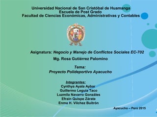 Universidad Nacional de San Cristóbal de Huamanga
Escuela de Post Grado
Facultad de Ciencias Económicas, Administrativas y Contables
Asignatura: Negocio y Manejo de Conflictos Sociales EC-702
Tema:
Proyecto Polideportivo Ayacucho
Ayacucho – Perú 2015
Integrantes:
Cynthya Ayala Aybar
Guillermo Leguía Taco
Luzmila Navarro Gonzáles
Efraín Quispe Zárate
Enma H. Vílchez Buitrón
Mg. Rosa Gutiérrez Palomino
 