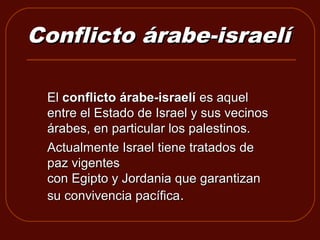 Conflicto árabe-israelí

 El conflicto árabe-israelí es aquel 
 entre el Estado de Israel y sus vecinos 
 árabes, en particular los palestinos.
 Actualmente Israel tiene tratados de 
 paz vigentes 
 con Egipto y Jordania que garantizan 
 su convivencia pacífica. 
 