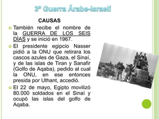 CAUSAS
 También recibe el nombre de
  la GUERRA DE LOS SEIS
  DÍAS y se inició en 1967.
 El presidente egipcio Nasser
  pidió a la ONU que retirara los
  cascos azules de Gaza, el Sinaí,
  y de las islas de Tiran y Sanafir
  (Golfo de Aqaba), pedido al cual
  la ONU, en ese entonces
  presida por Uthant, accedió.
 El 22 de mayo, Egipto movilizó
  80.000 soldados en el Sinaí y
  ocupó las islas del golfo de
  Aqaba.
 