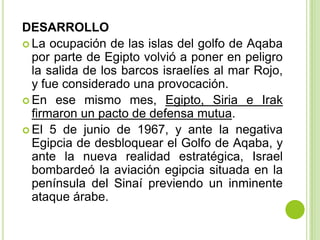 DESARROLLO
 La ocupación de las islas del golfo de Aqaba
  por parte de Egipto volvió a poner en peligro
  la salida de los barcos israelíes al mar Rojo,
  y fue considerado una provocación.
 En ese mismo mes, Egipto, Siria e Irak
  firmaron un pacto de defensa mutua.
 El 5 de junio de 1967, y ante la negativa
  Egipcia de desbloquear el Golfo de Aqaba, y
  ante la nueva realidad estratégica, Israel
  bombardeó la aviación egipcia situada en la
  península del Sinaí previendo un inminente
  ataque árabe.
 