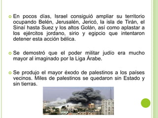    En pocos días, Israel consiguió ampliar su territorio
    ocupando Belén, Jerusalén, Jericó, la isla de Tirán, el
    Sinaí hasta Suez y los altos Golán, así como aplastar a
    los ejércitos jordano, sirio y egipcio que intentaron
    detener esta acción bélica.

   Se demostró que el poder militar judío era mucho
    mayor al imaginado por la Liga Árabe.

   Se produjo el mayor éxodo de palestinos a los países
    vecinos. Miles de palestinos se quedaron sin Estado y
    sin tierras.
 