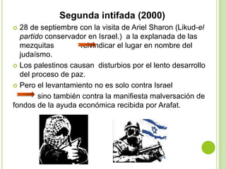 Segunda intifada (2000)
 28 de septiembre con la visita de Ariel Sharon (Likud-el
  partido conservador en Israel.) a la explanada de las
  mezquitas         reivindicar el lugar en nombre del
  judaísmo.
 Los palestinos causan disturbios por el lento desarrollo
  del proceso de paz.
 Pero el levantamiento no es solo contra Israel

        sino también contra la manifiesta malversación de
fondos de la ayuda económica recibida por Arafat.
 