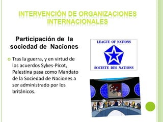 Participación de la
sociedad de Naciones
   Tras la guerra, y en virtud de
    los acuerdos Sykes-Picot,
    Palestina pasa como Mandato
    de la Sociedad de Naciones a
    ser administrado por los
    británicos.
 