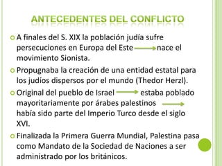 A  finales del S. XIX la población judía sufre
  persecuciones en Europa del Este           nace el
  movimiento Sionista.
 Propugnaba la creación de una entidad estatal para
  los judíos dispersos por el mundo (Thedor Herzl).
 Original del pueblo de Israel         estaba poblado
  mayoritariamente por árabes palestinos
  había sido parte del Imperio Turco desde el siglo
  XVI.
 Finalizada la Primera Guerra Mundial, Palestina pasa
  como Mandato de la Sociedad de Naciones a ser
  administrado por los británicos.
 