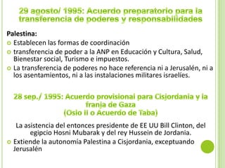 Palestina:
 Establecen las formas de coordinación
 transferencia de poder a la ANP en Educación y Cultura, Salud,
  Bienestar social, Turismo e impuestos.
 La transferencia de poderes no hace referencia ni a Jerusalén, ni a
  los asentamientos, ni a las instalaciones militares israelíes.




   La asistencia del entonces presidente de EE UU Bill Clinton, del
        egipcio Hosni Mubarak y del rey Hussein de Jordania.
 Extiende la autonomía Palestina a Cisjordania, exceptuando
  Jerusalén
 
