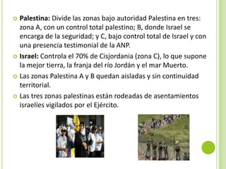  Palestina: Divide las zonas bajo autoridad Palestina en tres:
  zona A, con un control total palestino; B, donde Israel se
  encarga de la seguridad; y C, bajo control total de Israel y con
  una presencia testimonial de la ANP.
 Israel: Controla el 70% de Cisjordania (zona C), lo que supone
  la mejor tierra, la franja del río Jordán y el mar Muerto.
 Las zonas Palestina A y B quedan aisladas y sin continuidad
  territorial.
 Las tres zonas palestinas están rodeadas de asentamientos
  israelíes vigilados por el Ejército.
 