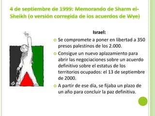 Israel:
 Se compromete a poner en libertad a 350
  presos palestinos de los 2.000.
 Consigue un nuevo aplazamiento para
  abrir las negociaciones sobre un acuerdo
  definitivo sobre el estatus de los
  territorios ocupados: el 13 de septiembre
  de 2000.
 A partir de ese día, se fijaba un plazo de
  un año para concluir la paz definitiva.
 