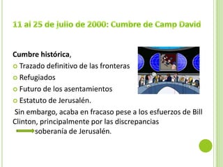 Cumbre histórica,
 Trazado definitivo de las fronteras

 Refugiados

 Futuro de los asentamientos

 Estatuto de Jerusalén.

Sin embargo, acaba en fracaso pese a los esfuerzos de Bill
Clinton, principalmente por las discrepancias
       soberanía de Jerusalén.
 