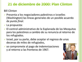 Bill Clinton
 Presenta a los negociadores palestinos e israelíes
  (Washington) las líneas generales de un posible acuerdo
  de punto final.
 La propuesta:
 El control administrativo de la Explanada de las Mezquitas
  para los palestinos a cambio de su renuncia al retorno de
  los refugiados.
 Israel, por su parte, debe aceptar el regreso de unas
  decenas de miles de refugiados,
 se compromete al pago de indemnizaciones
  y al retorno a las fronteras de 1967.
 