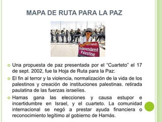 MAPA DE RUTA PARA LA PAZ




   Una propuesta de paz presentada por el “Cuarteto” el 17
    de sept. 2002, fue la Hoja de Ruta para la Paz:
   El fin al terror y la violencia, normalización de la vida de los
    palestinos y creación de instituciones palestinas. retirada
    paulatina de las fuerzas israelíes.
   Hamas gana las elecciones y causa estupor e
    incertidumbre en Israel, y el cuarteto. La comunidad
    internacional se negó a prestar ayuda financiera o
    reconocimiento legítimo al gobierno de Hamás.
 