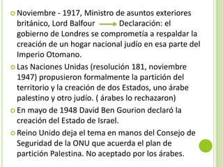  Noviembre     - 1917, Ministro de asuntos exteriores
  británico, Lord Balfour         Declaración: el
  gobierno de Londres se comprometía a respaldar la
  creación de un hogar nacional judío en esa parte del
  Imperio Otomano.
 Las Naciones Unidas (resolución 181, noviembre
  1947) propusieron formalmente la partición del
  territorio y la creación de dos Estados, uno árabe
  palestino y otro judío. ( árabes lo rechazaron)
 En mayo de 1948 David Ben Gourion declaró la
  creación del Estado de Israel.
 Reino Unido deja el tema en manos del Consejo de
  Seguridad de la ONU que acuerda el plan de
  partición Palestina. No aceptado por los árabes.
 