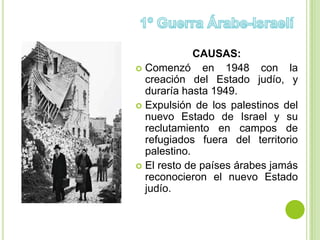CAUSAS:
 Comenzó      en 1948 con la
  creación del Estado judío, y
  duraría hasta 1949.
 Expulsión de los palestinos del
  nuevo Estado de Israel y su
  reclutamiento en campos de
  refugiados fuera del territorio
  palestino.
 El resto de países árabes jamás
  reconocieron el nuevo Estado
  judío.
 