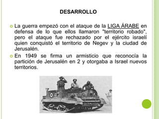 DESARROLLO

 La guerra empezó con el ataque de la LIGA ÁRABE en
  defensa de lo que ellos llamaron "territorio robado",
  pero el ataque fue rechazado por el ejército israelí
  quien conquistó el territorio de Negev y la ciudad de
  Jerusalén.
 En 1949 se firma un armisticio que reconocía la
  partición de Jerusalén en 2 y otorgaba a Israel nuevos
  territorios.
 