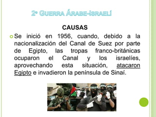 CAUSAS
 Se inició en 1956, cuando, debido a la
  nacionalización del Canal de Suez por parte
  de Egipto, las tropas franco-británicas
  ocuparon el Canal y los israelíes,
  aprovechando esta situación, atacaron
  Egipto e invadieron la península de Sinaí.
 