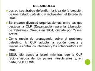 DESARROLLO
 Los países árabes defendían la idea de la creación
  de una Estado palestino y rechazaban el Estado de
  Israel.
 Se crearon diversas organizaciones, entre las que
  destaca la OLP (Organización para la Liberación
  de Palestina). Creada en 1964, dirigida por Yasser
  Arafat.
 Como medio de propaganda sobre el problema
  palestino, la OLP adoptó la acción directa y
  terrorista contra los intereses y los colaboradores de
  Israel.
 EEUU dio apoyo a Israel, mientras que la OLP
  recibía ayuda de los países musulmanes y, en
  parte, de la URSS.
 
