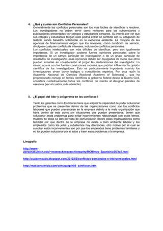 4. ¿Qué y cuáles son Conflictos Personales?
      Generalmente los conflictos personales son los más fáciles de identificar y resolver.
      Los investigadores no deben servir como revisores para las subvenciones y
      publicaciones presentadas por colegas y estudiantes cercanos. Su interés por ver que
      sus colegas y estudiantes tengan éxito podría entrar en conflicto con su obligación de
      realizar juicios basados solamente en la evidencia existente. La mayoría de las
      agencias de financiamiento exigen que los revisores, como condición de servicio,
      divulguen cualquier conflicto de intereses, incluyendo conflictos personales.
      Los conflictos intelectuales son más difíciles de identificar, pero son igualmente
      importantes. Si un investigador sostiene fuertes opiniones personales sobre la
      importancia de un campo particular de investigación o de un grupo particular de
      resultados de investigación, esas opiniones deben ser divulgadas de modo que otros
      puedan tomarlas en consideración al juzgar las declaraciones del investigador. Lo
      mismo ocurre con las fuertes convicciones morales que podrían influenciar la opinión
      científica de los investigadores. Esto es particularmente importante cuando los
      investigadores sirven como testigos o consultantes expertos. Por esta razón la
      Academia Nacional de Ciencias (Nacional Academy of Sciences) , que ha
      proporcionado consejo en temas científicos al gobierno federal desde la Guerra Civil,
      considera cuidadosamente todos los conflictos de interés al designar paneles de
      asesores (ver el cuadro, más adelante).



   5. ¿El papel del líder y del gerente en los conflictos?

       Tanto los gerentes como los líderes tiene que adquirir la capacidad de poder solucionar
       problemas que se presenten dentro de las organizaciones como son los conflictos
       laborales que pueden presentarse en la empresa debido a la mala organización que
       haya dentro de esta como por situaciones que puedan presentarse, tienen que
       solucionar estos problemas para evitar inconvenientes relacionadas con estos temas,
       muchos de estos se dan por falta de comunicación dentro delas organizaciones como
       también por que dentro de la empresa no existe u bien ambiente laboral y los
       empleados como los jefes y subalternos hay diferencias, otro motivo por el cual se
       suscitan estos inconvenientes son por que los empelados tiene problemas familiares y
       no los pueden solucionar por si solos y traen esos problemas a la empresa.


Linografía

http://www-
personal.umich.edu/~nsteneck/researchintegrity/RCRintro_Spanish/c05/3c5.html

http://cuadernoabc.blogspot.com/2012/02/conflictos-personales-e-interpersonales.html

http://masconciencia.com/cont/quep/n09_conflictos.htm
 