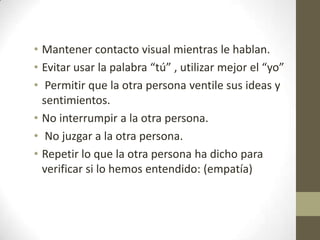 • Mantener contacto visual mientras le hablan.
• Evitar usar la palabra “tú” , utilizar mejor el “yo”
• Permitir que la otra persona ventile sus ideas y
sentimientos.
• No interrumpir a la otra persona.
• No juzgar a la otra persona.
• Repetir lo que la otra persona ha dicho para
verificar si lo hemos entendido: (empatía)

 