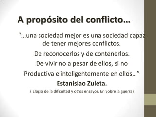 A propósito del conflicto…
“…una sociedad mejor es una sociedad capaz
de tener mejores conflictos.
De reconocerlos y de contenerlos.
De vivir no a pesar de ellos, si no
Productiva e inteligentemente en ellos…”
Estanislao Zuleta.
( Elogio de la dificultad y otros ensayos. En Sobre la guerra)

 