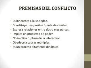 PREMISAS DEL CONFLICTO
•
•
•
•
•
•
•

Es inherente a la sociedad.
Constituye una posible fuente de cambio.
Expresa relaciones entre dos o mas partes.
Implica un problema de poder.
No implica ruptura de la interacción.
Obedece a causas múltiples.
Es un proceso altamente dinámico.

 