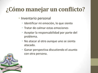 ¿Cómo manejar un conflicto?
• Inventario personal
• Identificar mi emoción, lo que siento
• Tratar de calmar estas emociones
• Aceptar la responsabilidad por parte del
problema.
• No atacar al otro aunque uno se sienta
atacado.
• Ganar perspectiva discutiendo el asunto
con otra persona.

 