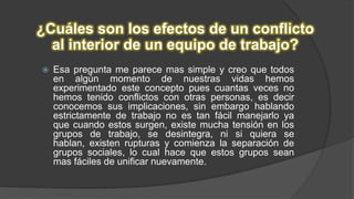 ¿Cuáles son los efectos de un conflicto
al interior de un equipo de trabajo?
 Esa pregunta me parece mas simple y creo que todos
en algún momento de nuestras vidas hemos
experimentado este concepto pues cuantas veces no
hemos tenido conflictos con otras personas, es decir
conocemos sus implicaciones, sin embargo hablando
estrictamente de trabajo no es tan fácil manejarlo ya
que cuando estos surgen, existe mucha tensión en los
grupos de trabajo, se desintegra, ni si quiera se
hablan, existen rupturas y comienza la separación de
grupos sociales, lo cual hace que estos grupos sean
mas fáciles de unificar nuevamente.
 