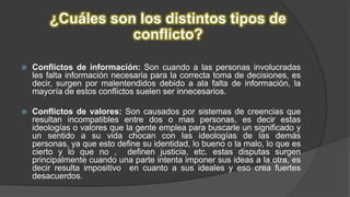 ¿Cuáles son los distintos tipos de
conflicto?
 Conflictos de información: Son cuando a las personas involucradas
les falta información necesaria para la correcta toma de decisiones, es
decir, surgen por malentendidos debido a ala falta de información, la
mayoría de estos conflictos suelen ser innecesarios.
 Conflictos de valores: Son causados por sistemas de creencias que
resultan incompatibles entre dos o mas personas, es decir estas
ideologías o valores que la gente emplea para buscarle un significado y
un sentido a su vida chocan con las ideologías de las demás
personas, ya que esto define su identidad, lo bueno o la malo, lo que es
cierto y lo que no , definen justicia, etc. estas disputas surgen
principalmente cuando una parte intenta imponer sus ideas a la otra, es
decir resulta impositivo en cuanto a sus ideales y eso crea fuertes
desacuerdos.
 