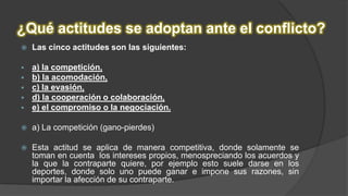 ¿Qué actitudes se adoptan ante el conflicto?
 Las cinco actitudes son las siguientes:
 a) la competición,
 b) la acomodación,
 c) la evasión,
 d) la cooperación o colaboración,
 e) el compromiso o la negociación.
 a) La competición (gano-pierdes)
 Esta actitud se aplica de manera competitiva, donde solamente se
toman en cuenta los intereses propios, menospreciando los acuerdos y
la que la contraparte quiere, por ejemplo esto suele darse en los
deportes, donde solo uno puede ganar e impone sus razones, sin
importar la afección de su contraparte.
 